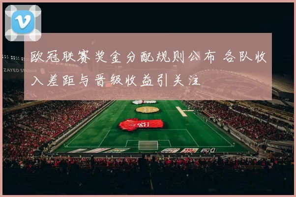 欧冠联赛奖金分配规则公布 各队收入差距与晋级收益引关注