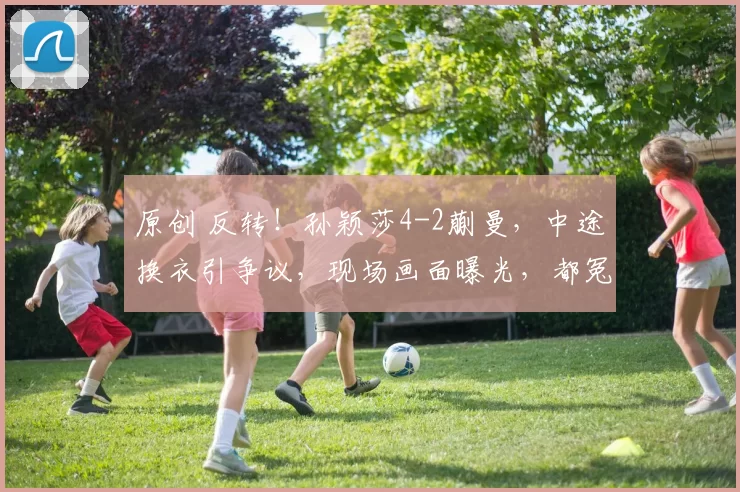 原创 反转！孙颖莎4-2蒯曼，中途换衣引争议，现场画面曝光，都冤枉孙颖莎了