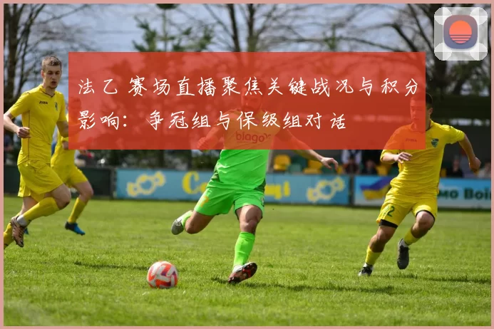 法乙 赛场直播聚焦关键战况与积分影响：争冠组与保级组对话