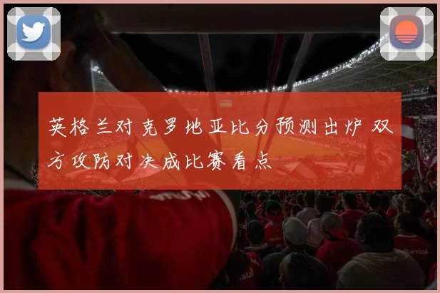 英格兰对克罗地亚比分预测出炉 双方攻防对决成比赛看点