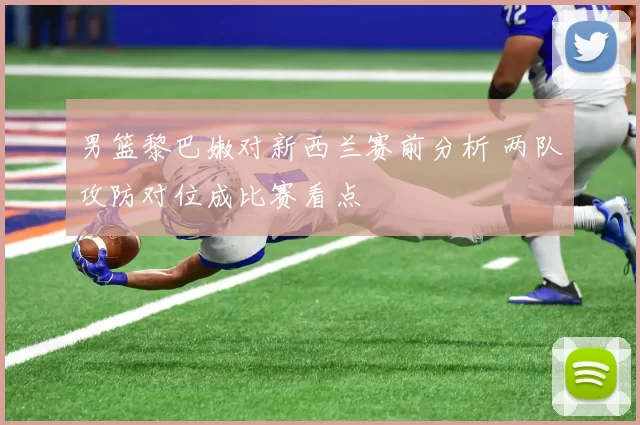 男篮黎巴嫩对新西兰赛前分析 两队攻防对位成比赛看点