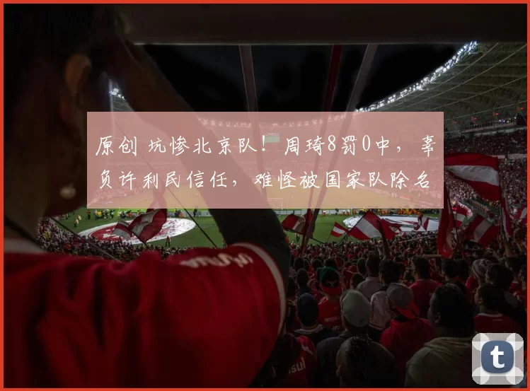 原创 坑惨北京队！周琦8罚0中，辜负许利民信任，难怪被国家队除名