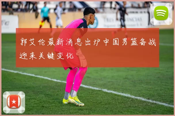 郭艾伦最新消息出炉中国男篮备战迎来关键变化