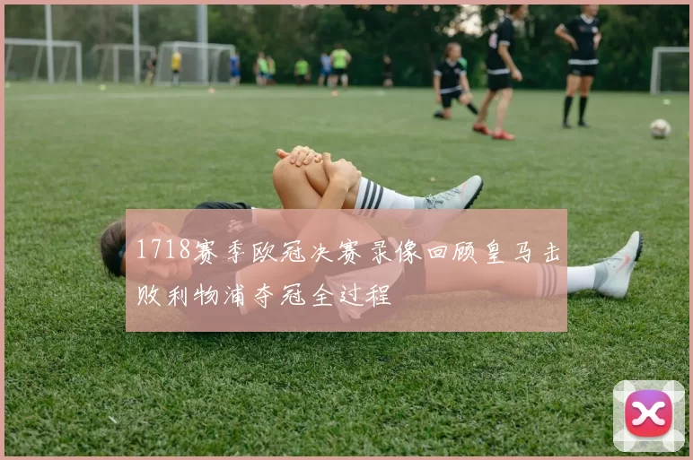 1718赛季欧冠决赛录像回顾皇马击败利物浦夺冠全过程