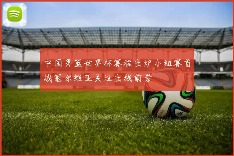 中国男篮世界杯赛程出炉小组赛首战塞尔维亚关注出线前景