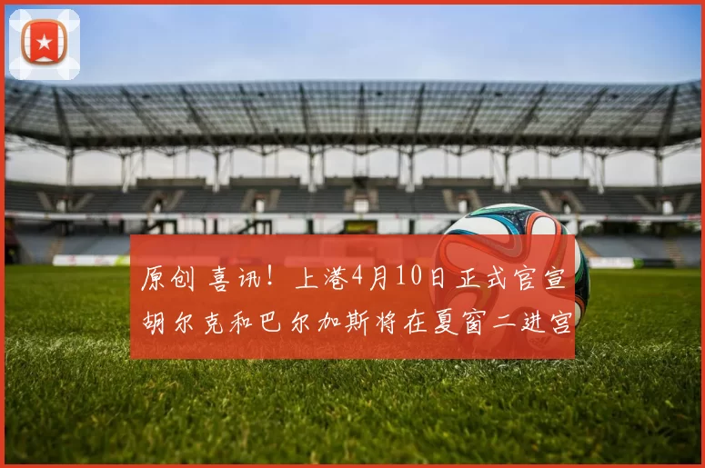 原创 喜讯！上港4月10日正式官宣胡尔克和巴尔加斯将在夏窗二进宫回俱乐部，值得期待