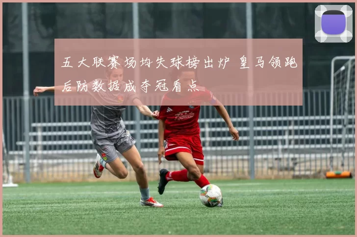 五大联赛场均失球榜出炉 皇马领跑后防数据成夺冠看点