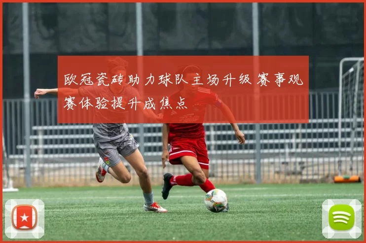 欧冠瓷砖助力球队主场升级 赛事观赛体验提升成焦点