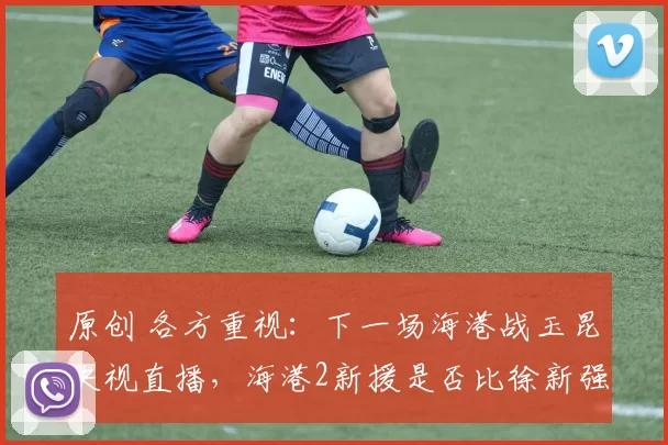 原创 各方重视：下一场海港战玉昆央视直播，海港2新援是否比徐新强？