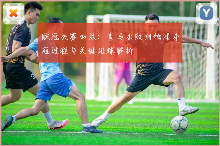 欧冠决赛回放：皇马击败利物浦夺冠过程与关键进球解析