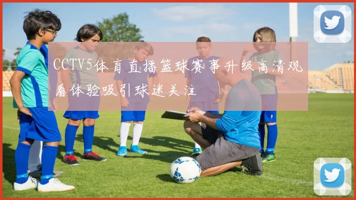 CCTV5体育直播篮球赛事升级高清观看体验吸引球迷关注