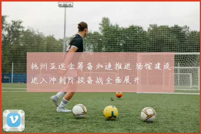 杭州亚运会筹备加速推进 场馆建设进入冲刺阶段备战全面展开