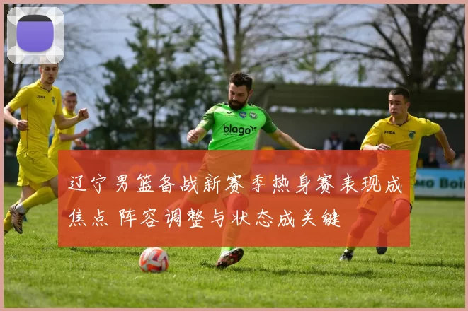 辽宁男篮备战新赛季热身赛表现成焦点 阵容调整与状态成关键