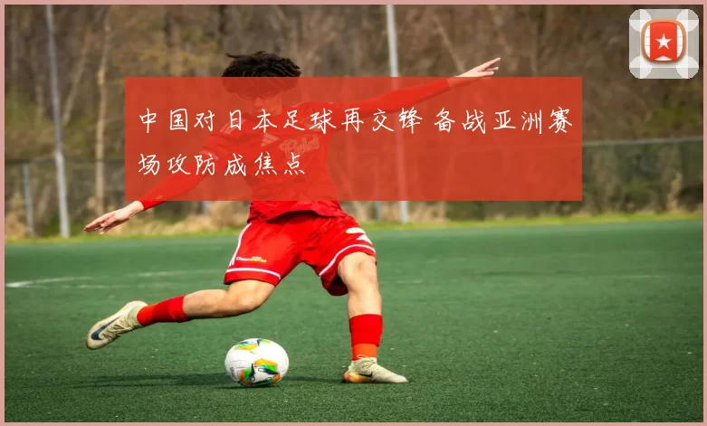 中国对日本足球再交锋 备战亚洲赛场攻防成焦点