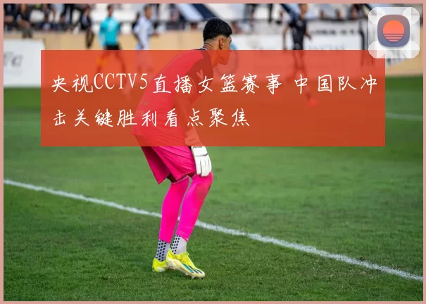 央视CCTV5直播女篮赛事 中国队冲击关键胜利看点聚焦