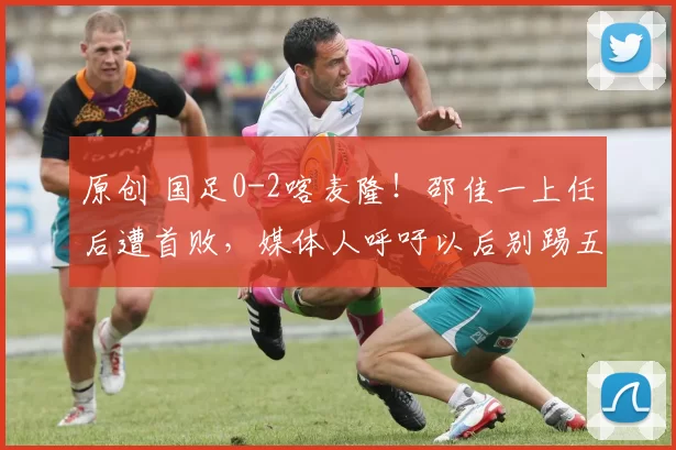 原创 国足0-2喀麦隆！邵佳一上任后遭首败，媒体人呼吁以后别踢五后卫