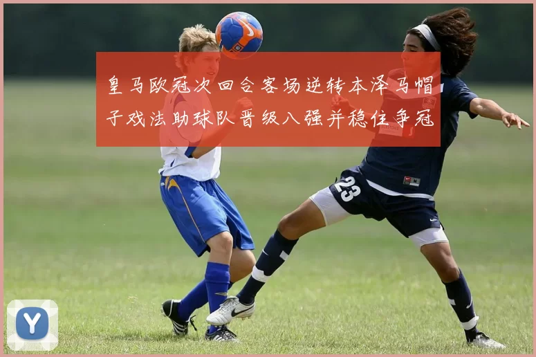 皇马欧冠次回合客场逆转本泽马帽子戏法助球队晋级八强并稳住争冠形势