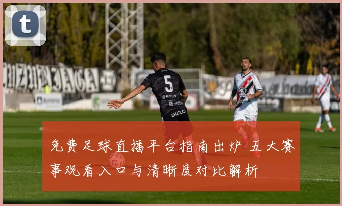 免费足球直播平台指南出炉 五大赛事观看入口与清晰度对比解析