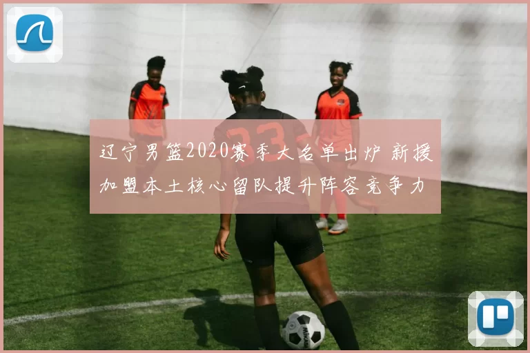 辽宁男篮2020赛季大名单出炉 新援加盟本土核心留队提升阵容竞争力