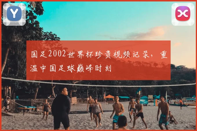 国足2002世界杯珍贵视频记录，重温中国足球巅峰时刻