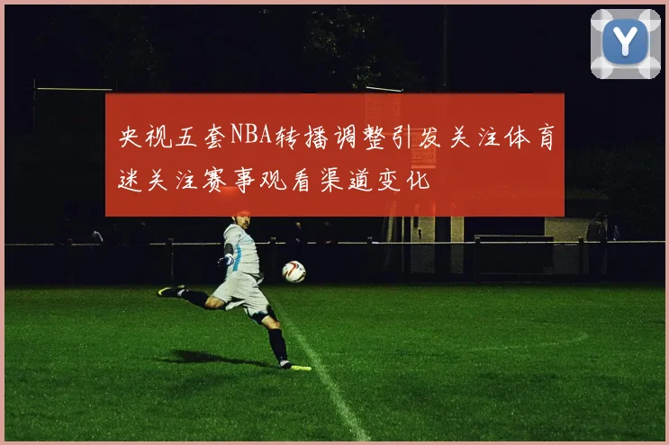 央视五套NBA转播调整引发关注体育迷关注赛事观看渠道变化