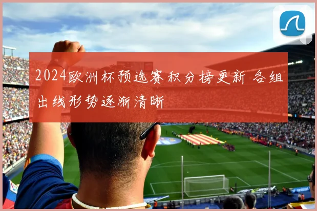 2024欧洲杯预选赛积分榜更新 各组出线形势逐渐清晰