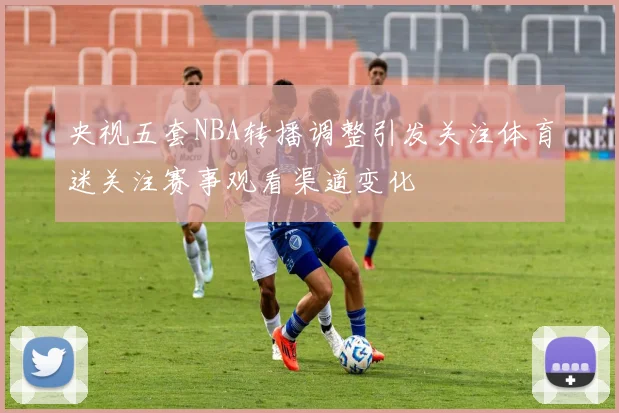央视五套NBA转播调整引发关注体育迷关注赛事观看渠道变化