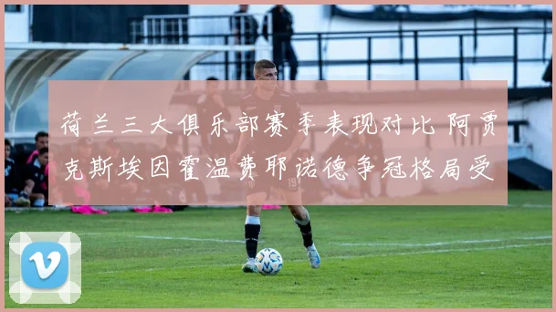 荷兰三大俱乐部赛季表现对比 阿贾克斯埃因霍温费耶诺德争冠格局受关注