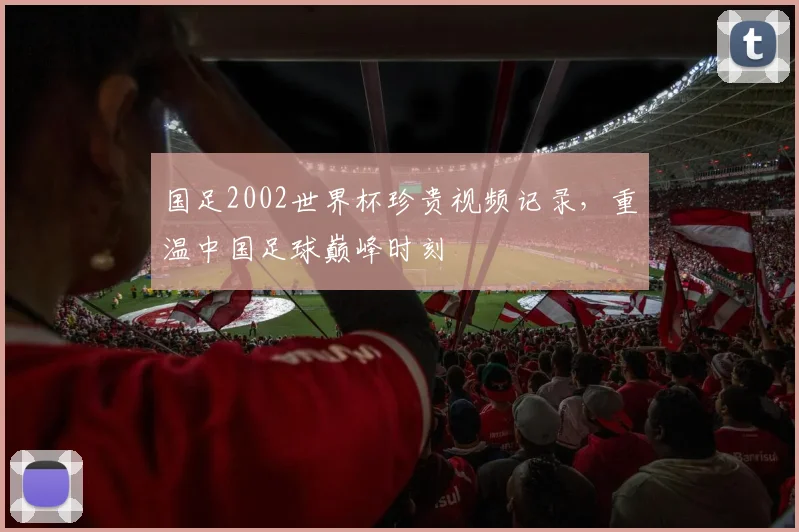 国足2002世界杯珍贵视频记录，重温中国足球巅峰时刻